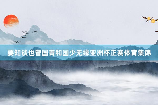 要知谈也曾国青和国少无缘亚洲杯正赛体育集锦