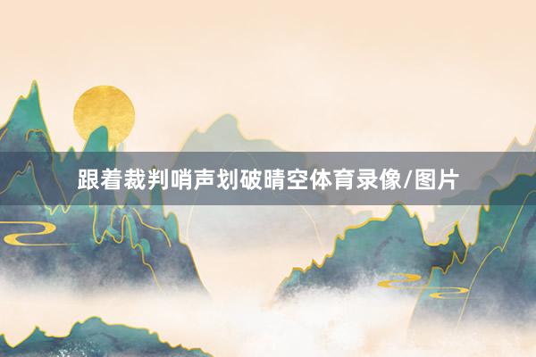 跟着裁判哨声划破晴空体育录像/图片