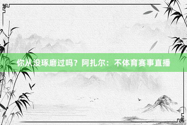 你从没琢磨过吗？　　阿扎尔：不体育赛事直播