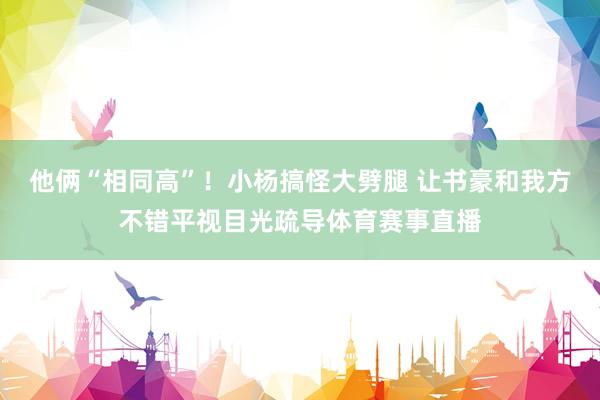 他俩“相同高”!小杨搞怪大劈腿 让书豪和我方不错平视目光疏导体育赛事直播
