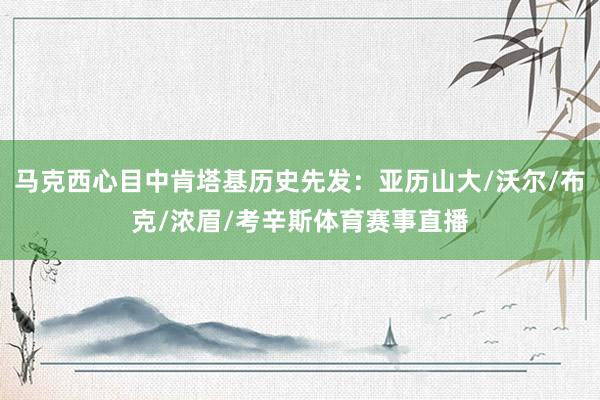 马克西心目中肯塔基历史先发：亚历山大/沃尔/布克/浓眉/考辛斯体育赛事直播