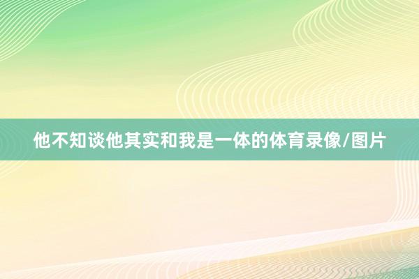 他不知谈他其实和我是一体的体育录像/图片
