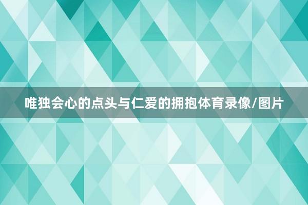 唯独会心的点头与仁爱的拥抱体育录像/图片