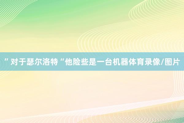 ”对于瑟尔洛特“他险些是一台机器体育录像/图片