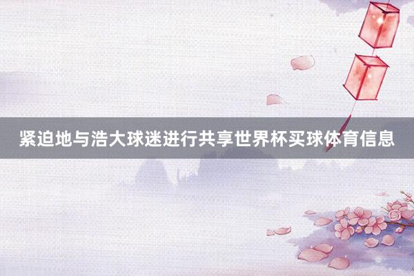 紧迫地与浩大球迷进行共享世界杯买球体育信息