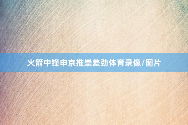 火箭中锋申京推崇差劲体育录像/图片