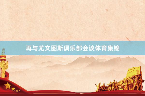 再与尤文图斯俱乐部会谈体育集锦