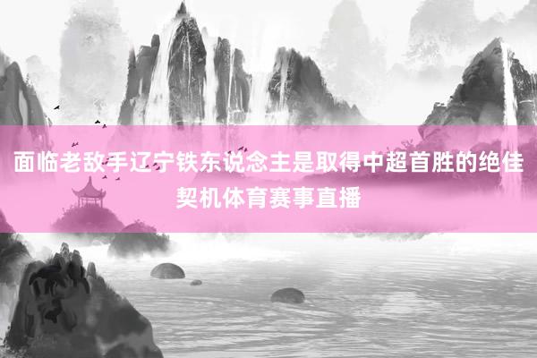 面临老敌手辽宁铁东说念主是取得中超首胜的绝佳契机体育赛事直播