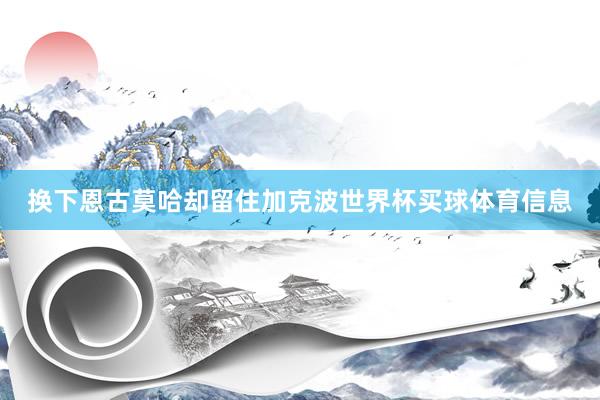 换下恩古莫哈却留住加克波世界杯买球体育信息