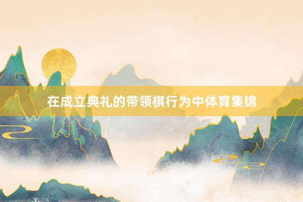 在成立典礼的带领棋行为中体育集锦