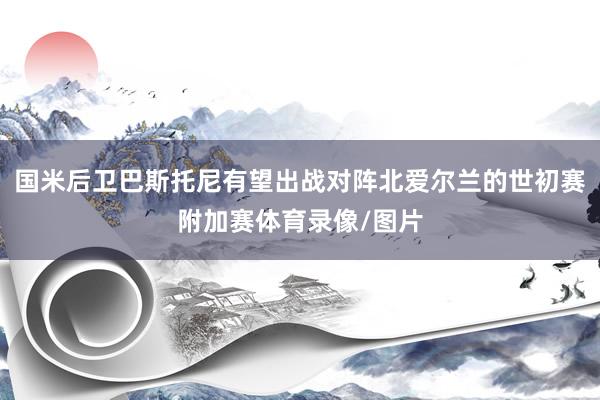 国米后卫巴斯托尼有望出战对阵北爱尔兰的世初赛附加赛体育录像/图片