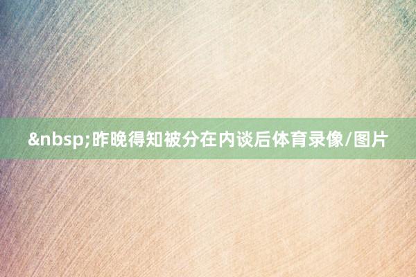 &nbsp;昨晚得知被分在内谈后体育录像/图片