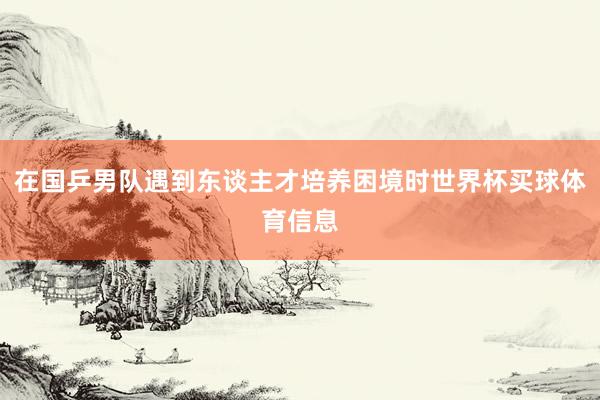 在国乒男队遇到东谈主才培养困境时世界杯买球体育信息