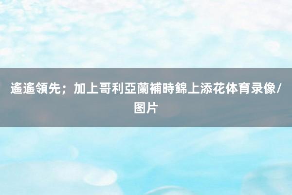 遙遙領先；加上哥利亞蘭補時錦上添花体育录像/图片