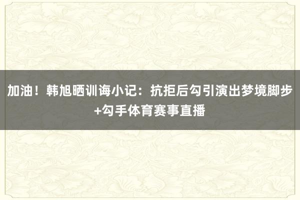 加油！韩旭晒训诲小记：抗拒后勾引演出梦境脚步+勾手体育赛事直播