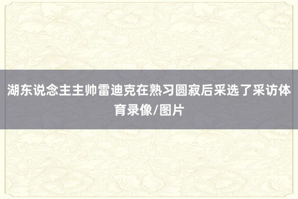 湖东说念主主帅雷迪克在熟习圆寂后采选了采访体育录像/图片