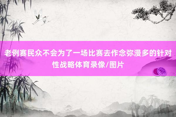 老例赛民众不会为了一场比赛去作念弥漫多的针对性战略体育录像/图片
