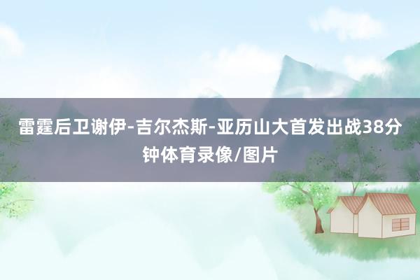 雷霆后卫谢伊-吉尔杰斯-亚历山大首发出战38分钟体育录像/图片
