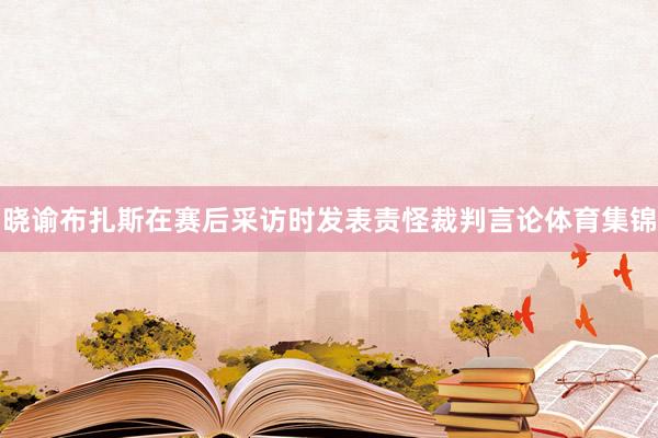 晓谕布扎斯在赛后采访时发表责怪裁判言论体育集锦