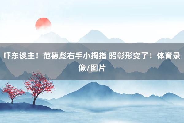 吓东谈主！范德彪右手小拇指 昭彰形变了！体育录像/图片