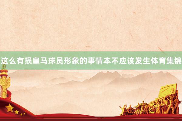 这么有损皇马球员形象的事情本不应该发生体育集锦