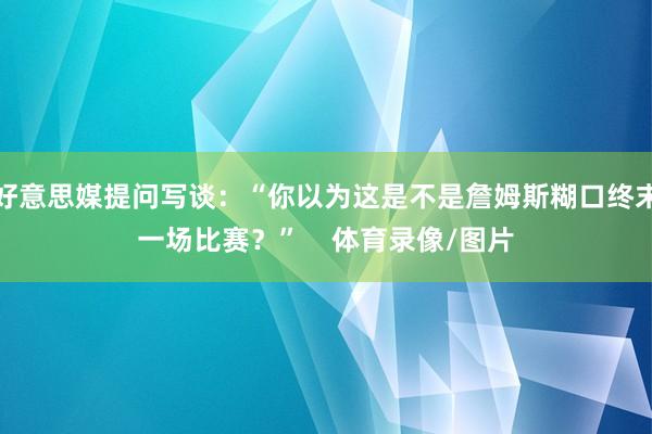 好意思媒提问写谈：“你以为这是不是詹姆斯糊口终末一场比赛？”    体育录像/图片