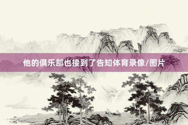 他的俱乐部也接到了告知体育录像/图片