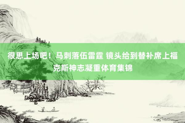 很思上场吧！马刺落伍雷霆 镜头给到替补席上福克斯神志凝重体育集锦