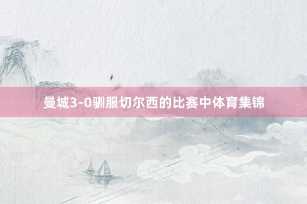 曼城3-0驯服切尔西的比赛中体育集锦