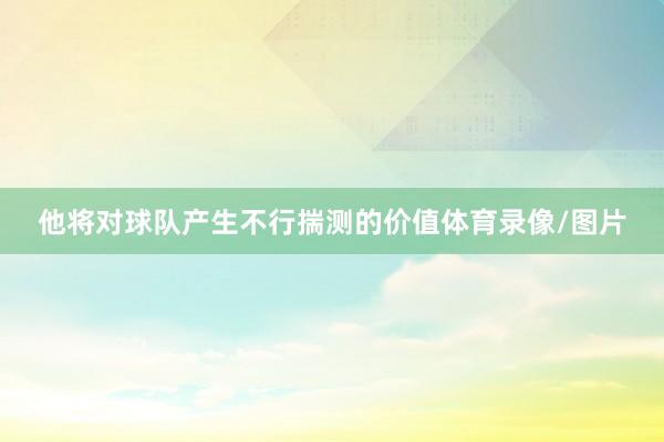 他将对球队产生不行揣测的价值体育录像/图片