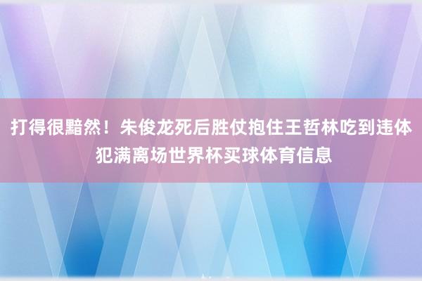 打得很黯然！朱俊龙死后胜仗抱住王哲林吃到违体 犯满离场世界杯买球体育信息