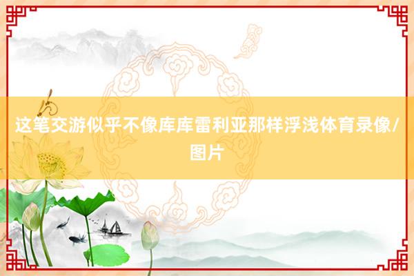 这笔交游似乎不像库库雷利亚那样浮浅体育录像/图片