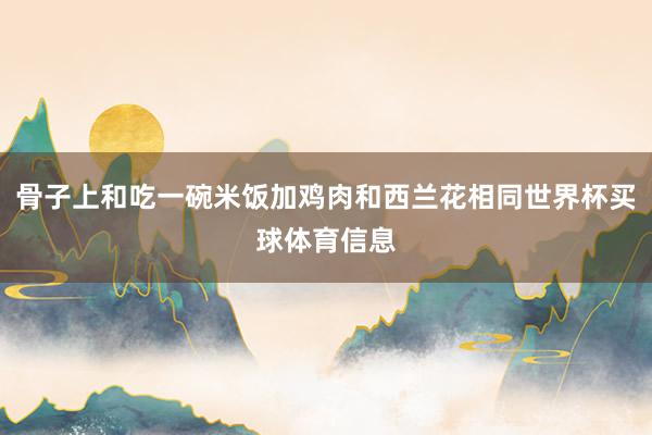 骨子上和吃一碗米饭加鸡肉和西兰花相同世界杯买球体育信息