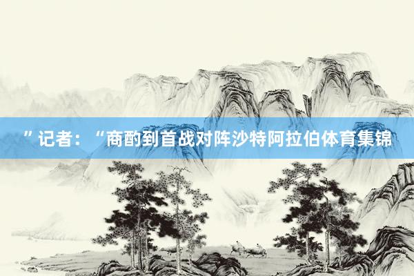 ”记者：“商酌到首战对阵沙特阿拉伯体育集锦