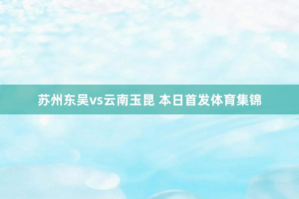 苏州东吴vs云南玉昆 本日首发体育集锦